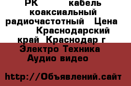 РК 75-4-12 кабель коаксиальный радиочастотный › Цена ­ 26 - Краснодарский край, Краснодар г. Электро-Техника » Аудио-видео   